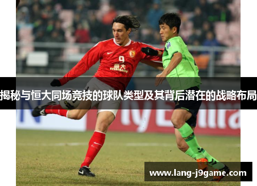 揭秘与恒大同场竞技的球队类型及其背后潜在的战略布局