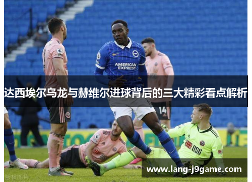 达西埃尔乌龙与赫维尔进球背后的三大精彩看点解析
