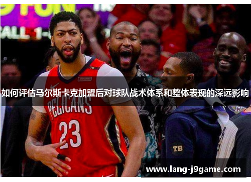 如何评估马尔斯卡克加盟后对球队战术体系和整体表现的深远影响