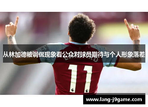 从林加德被调侃现象看公众对球员期待与个人形象落差 从林加德被调侃现象看公众对球员期待与个人形象落差