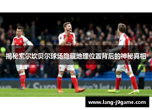 揭秘索尔坎贝尔球场隐藏地理位置背后的神秘真相