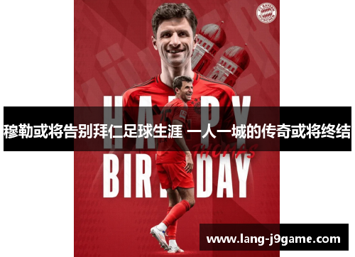 穆勒或将告别拜仁足球生涯 一人一城的传奇或将终结 穆勒或将告别拜仁足球生涯 一人一城的传奇或将终结