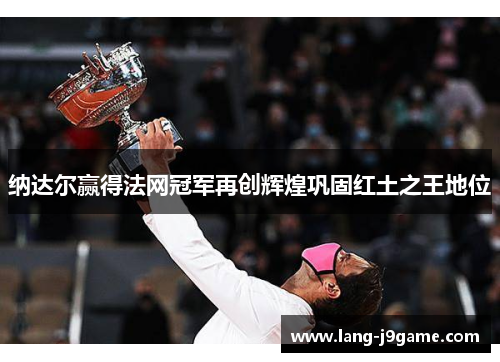 纳达尔赢得法网冠军再创辉煌巩固红土之王地位 纳达尔赢得法网冠军再创辉煌巩固红土之王地位