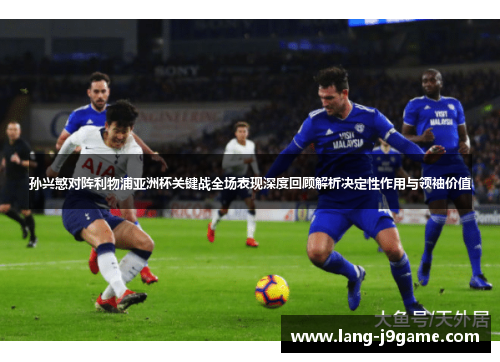 孙兴慜对阵利物浦亚洲杯关键战全场表现深度回顾解析决定性作用与领袖价值 孙兴慜对阵利物浦亚洲杯关键战全场表现深度回顾解析决定性作用与领袖价值