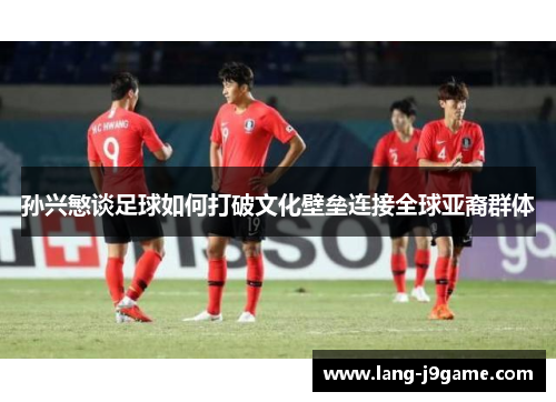 孙兴慜谈足球如何打破文化壁垒连接全球亚裔群体