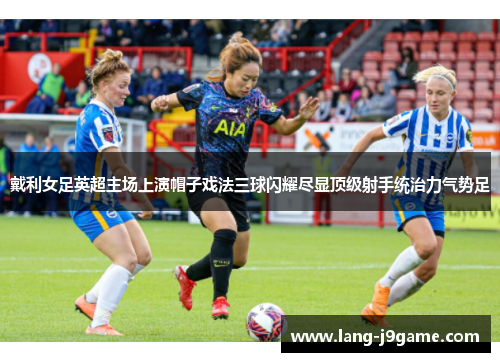 戴利女足英超主场上演帽子戏法三球闪耀尽显顶级射手统治力气势足