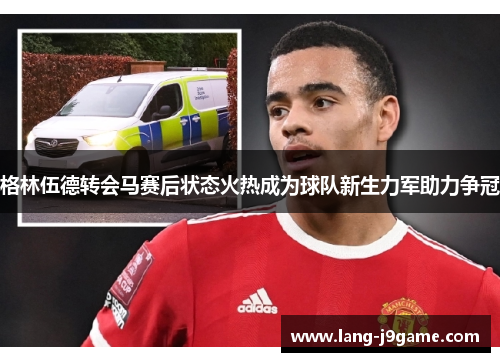 格林伍德转会马赛后状态火热成为球队新生力军助力争冠