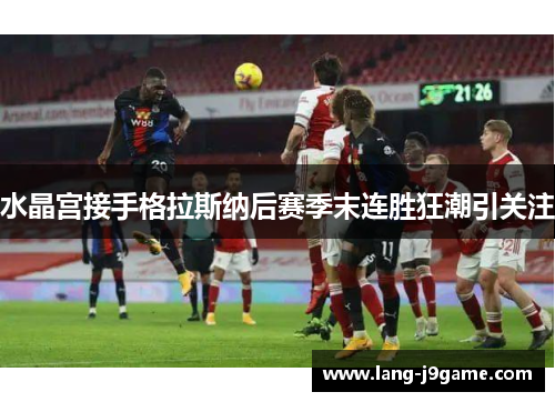 水晶宫接手格拉斯纳后赛季末连胜狂潮引关注 水晶宫接手格拉斯纳后赛季末连胜狂潮引关注