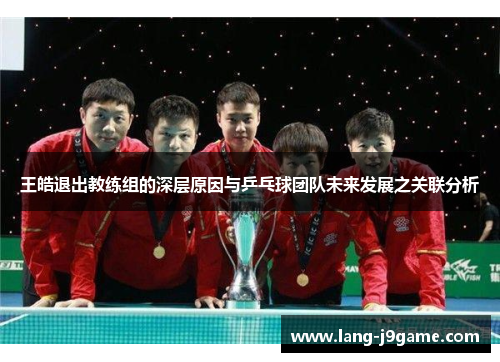 王皓退出教练组的深层原因与乒乓球团队未来发展之关联分析 王皓退出教练组的深层原因与乒乓球团队未来发展之关联分析