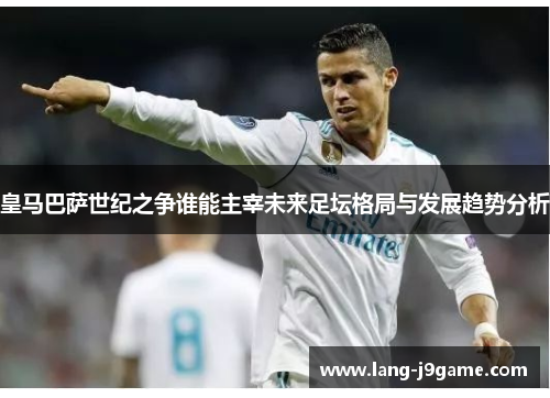 皇马巴萨世纪之争谁能主宰未来足坛格局与发展趋势分析