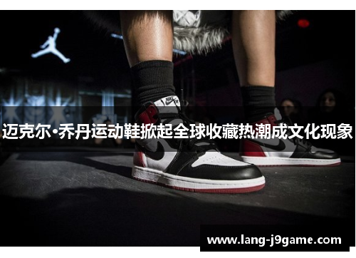 迈克尔·乔丹运动鞋掀起全球收藏热潮成文化现象 迈克尔·乔丹运动鞋掀起全球收藏热潮成文化现象